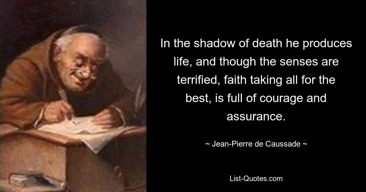 In the shadow of death he produces life, and though the senses are terrified, faith taking all for the best, is full of courage and assurance. — © Jean-Pierre de Caussade