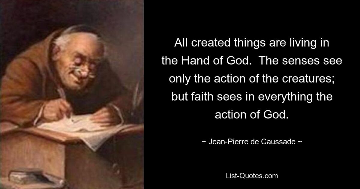 All created things are living in the Hand of God.  The senses see only the action of the creatures; but faith sees in everything the action of God. — © Jean-Pierre de Caussade