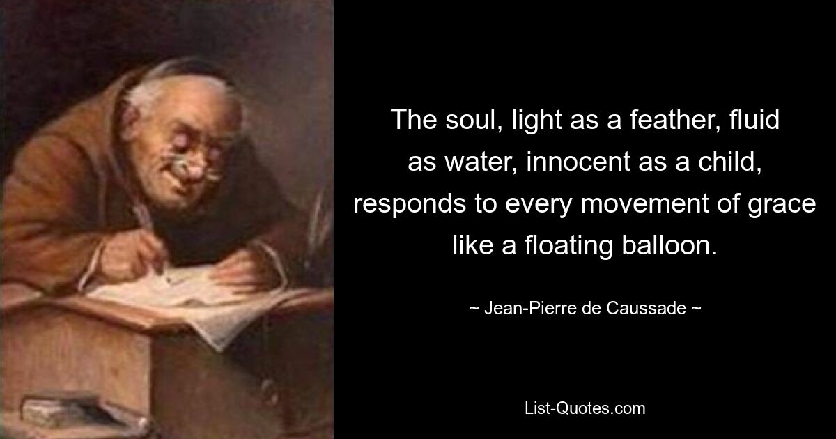 The soul, light as a feather, fluid as water, innocent as a child, responds to every movement of grace like a floating balloon. — © Jean-Pierre de Caussade