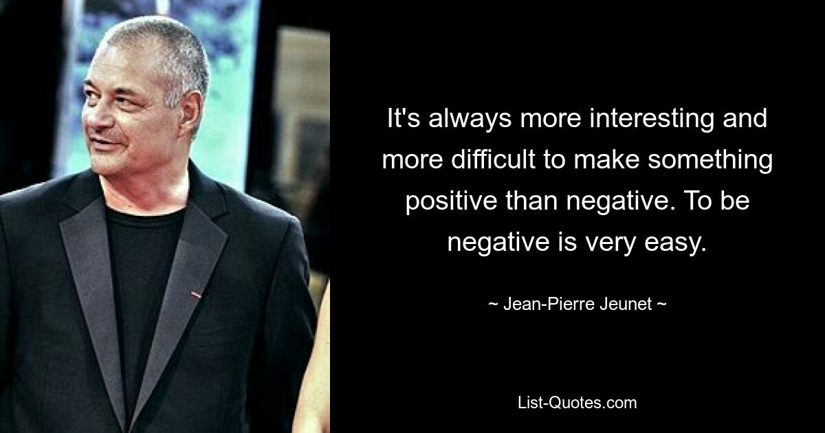 It's always more interesting and more difficult to make something positive than negative. To be negative is very easy. — © Jean-Pierre Jeunet