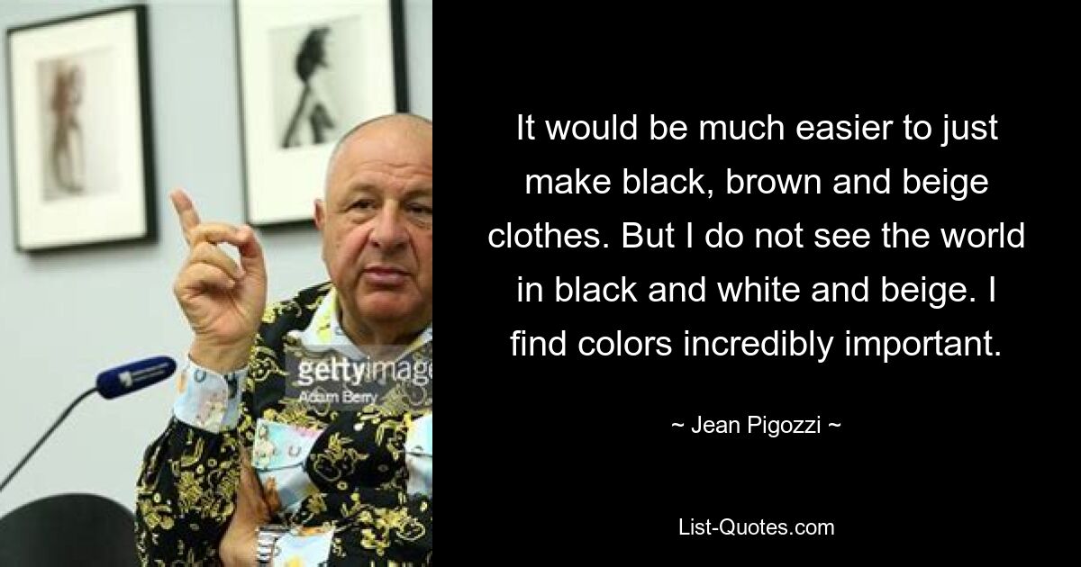 It would be much easier to just make black, brown and beige clothes. But I do not see the world in black and white and beige. I find colors incredibly important. — © Jean Pigozzi