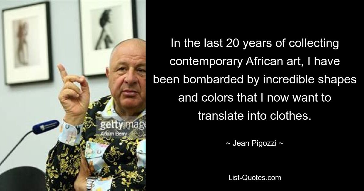 In the last 20 years of collecting contemporary African art, I have been bombarded by incredible shapes and colors that I now want to translate into clothes. — © Jean Pigozzi