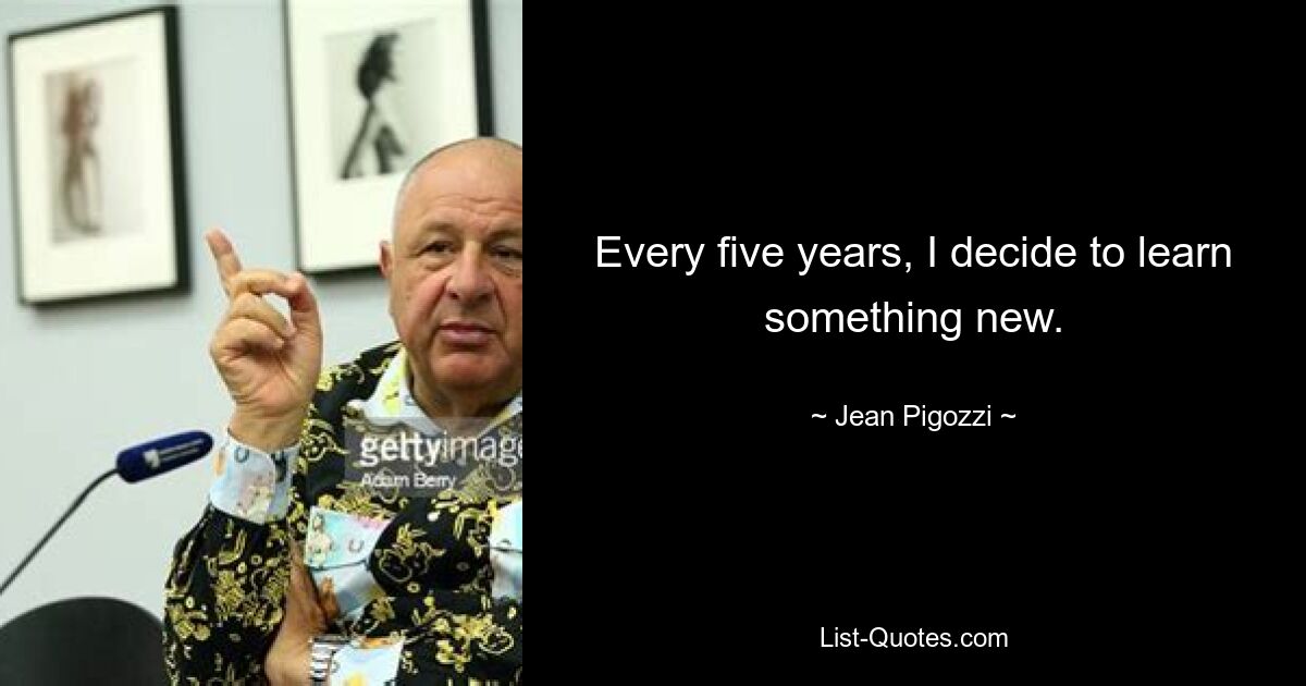 Every five years, I decide to learn something new. — © Jean Pigozzi