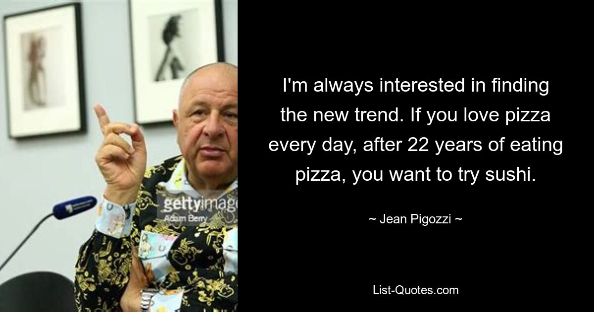 I'm always interested in finding the new trend. If you love pizza every day, after 22 years of eating pizza, you want to try sushi. — © Jean Pigozzi