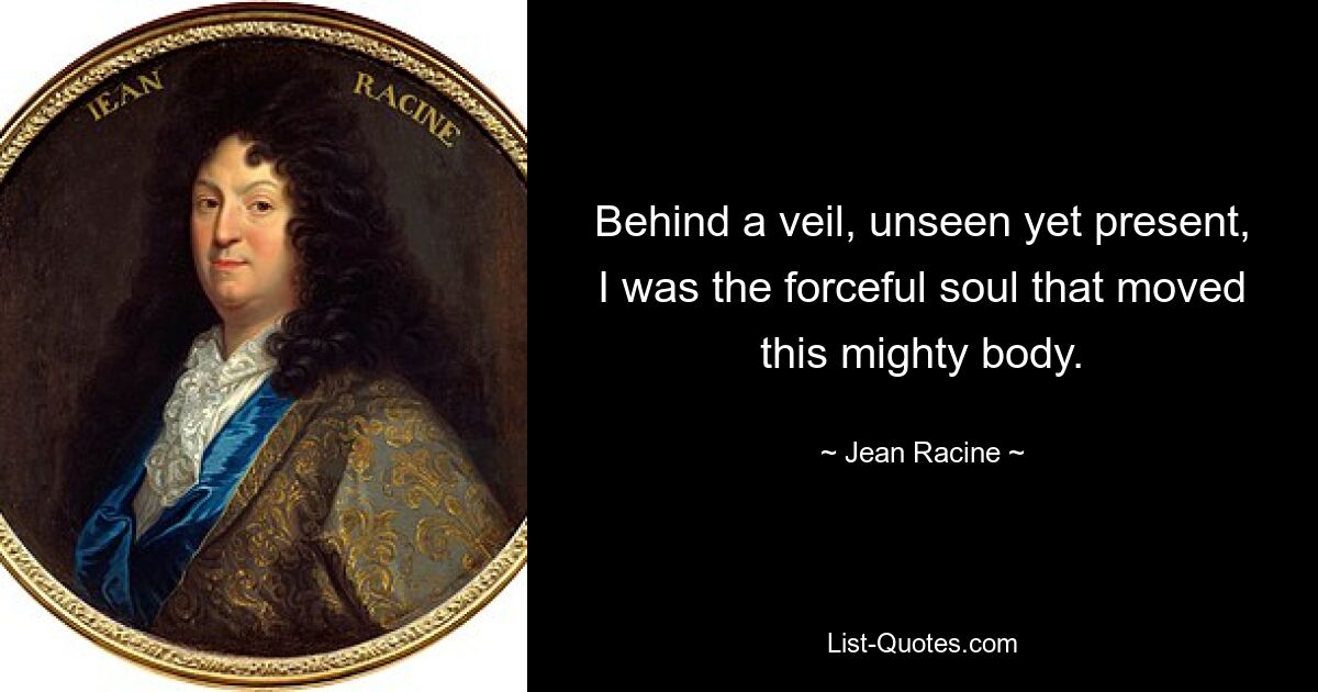 Behind a veil, unseen yet present, I was the forceful soul that moved this mighty body. — © Jean Racine