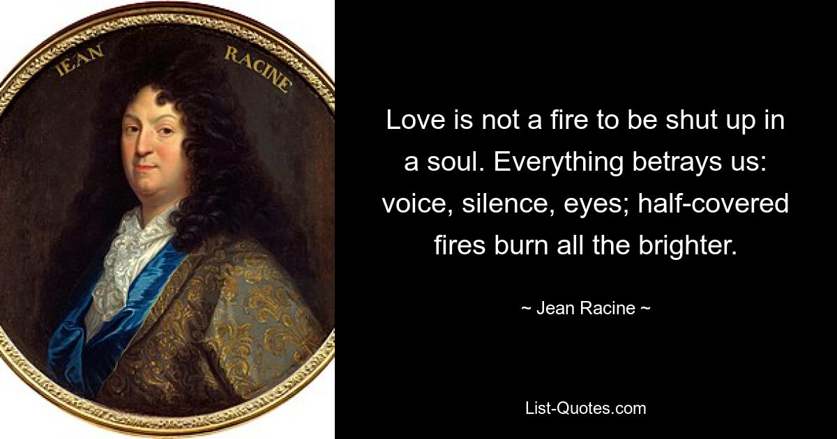 Love is not a fire to be shut up in a soul. Everything betrays us: voice, silence, eyes; half-covered fires burn all the brighter. — © Jean Racine