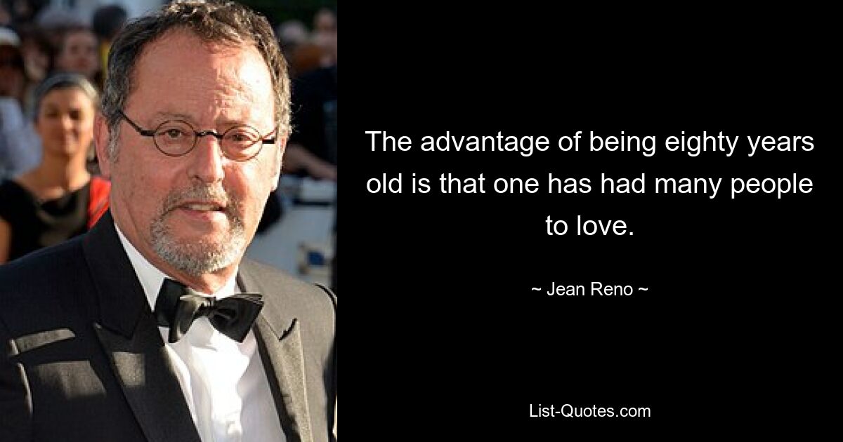 The advantage of being eighty years old is that one has had many people to love. — © Jean Reno