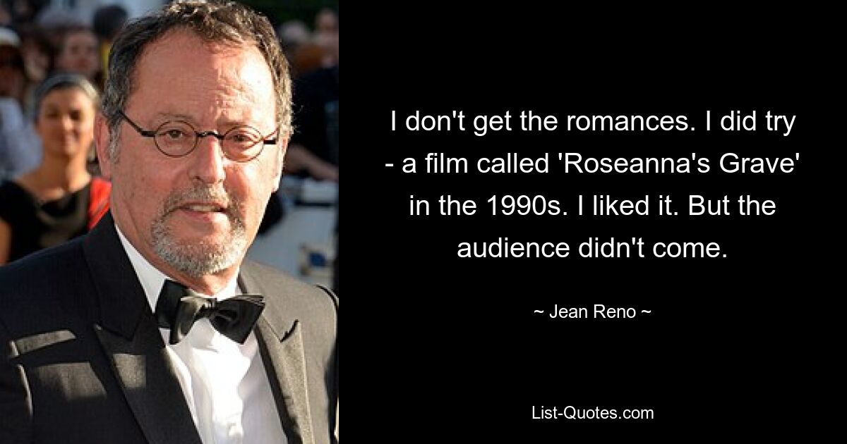 I don't get the romances. I did try - a film called 'Roseanna's Grave' in the 1990s. I liked it. But the audience didn't come. — © Jean Reno