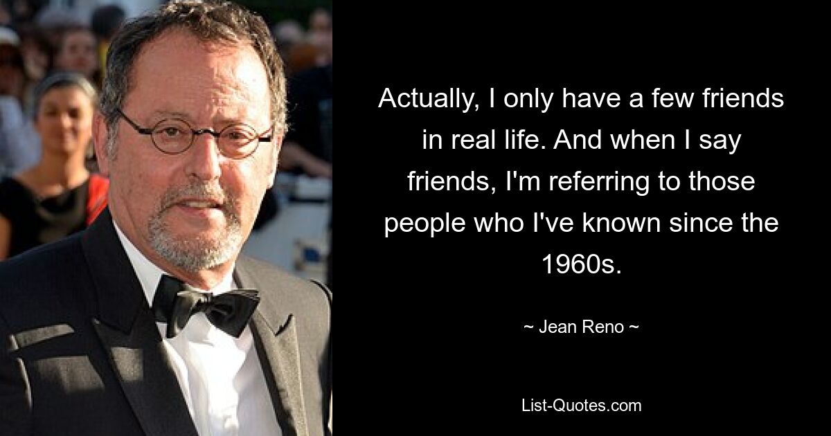 Actually, I only have a few friends in real life. And when I say friends, I'm referring to those people who I've known since the 1960s. — © Jean Reno