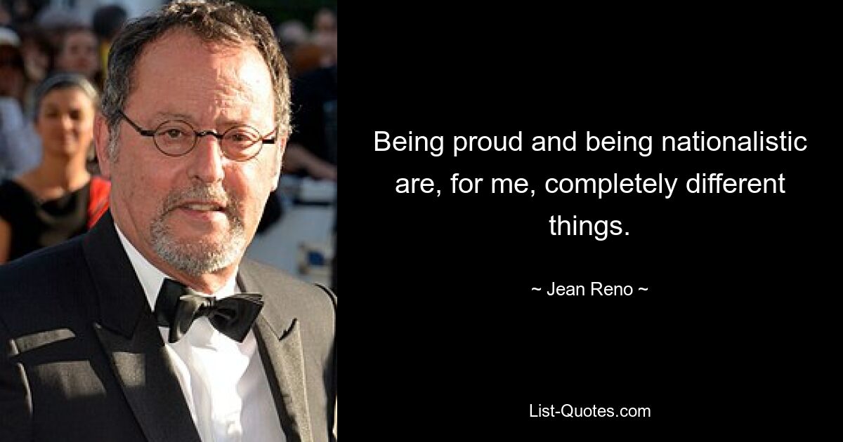 Being proud and being nationalistic are, for me, completely different things. — © Jean Reno