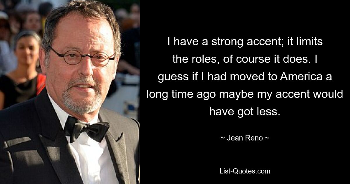 I have a strong accent; it limits the roles, of course it does. I guess if I had moved to America a long time ago maybe my accent would have got less. — © Jean Reno