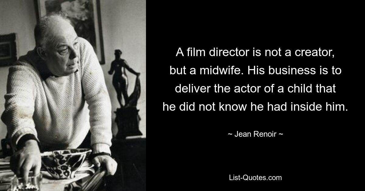 A film director is not a creator, but a midwife. His business is to deliver the actor of a child that he did not know he had inside him. — © Jean Renoir