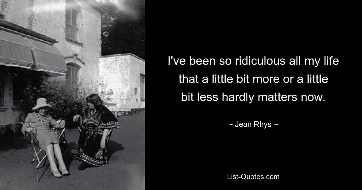 I've been so ridiculous all my life that a little bit more or a little bit less hardly matters now. — © Jean Rhys