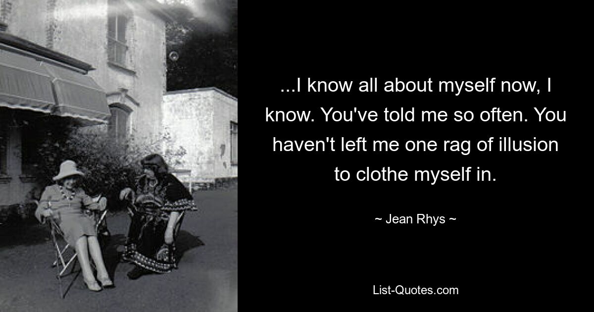 ...I know all about myself now, I know. You've told me so often. You haven't left me one rag of illusion to clothe myself in. — © Jean Rhys