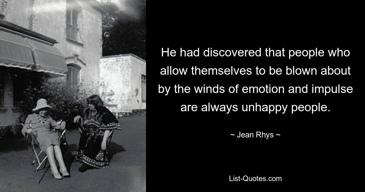 He had discovered that people who allow themselves to be blown about by the winds of emotion and impulse are always unhappy people. — © Jean Rhys