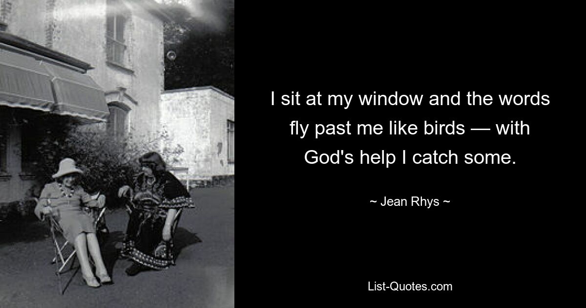 I sit at my window and the words fly past me like birds — with God's help I catch some. — © Jean Rhys