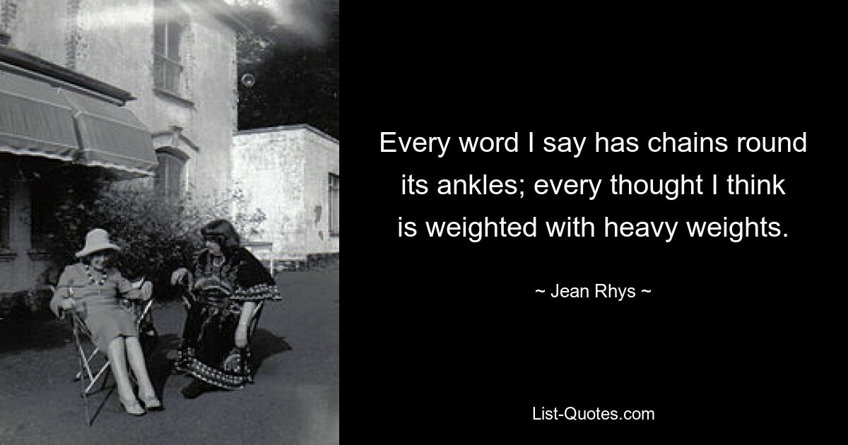 Every word I say has chains round its ankles; every thought I think is weighted with heavy weights. — © Jean Rhys