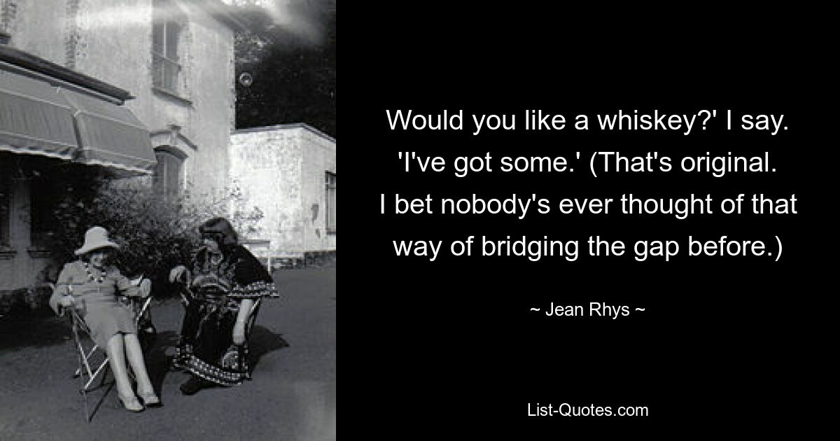 Would you like a whiskey?' I say. 'I've got some.' (That's original. I bet nobody's ever thought of that way of bridging the gap before.) — © Jean Rhys