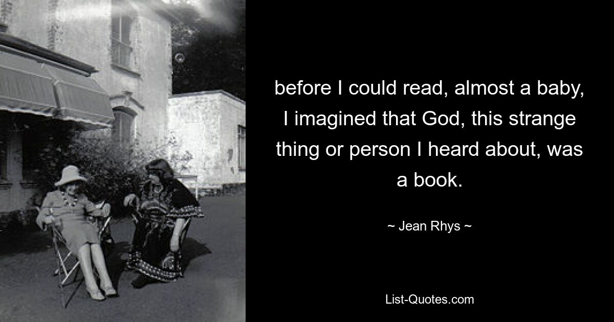 before I could read, almost a baby, I imagined that God, this strange thing or person I heard about, was a book. — © Jean Rhys