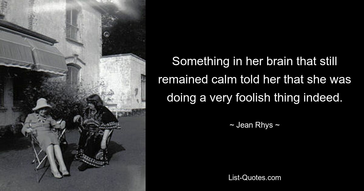 Something in her brain that still remained calm told her that she was doing a very foolish thing indeed. — © Jean Rhys