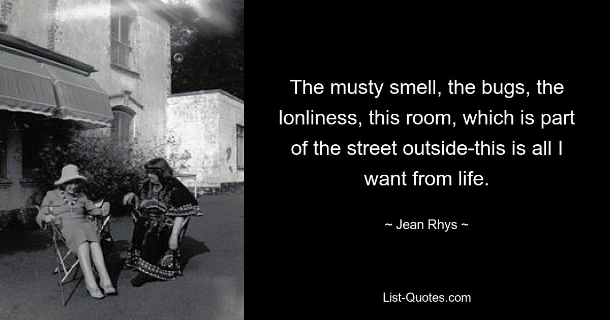 The musty smell, the bugs, the lonliness, this room, which is part of the street outside-this is all I want from life. — © Jean Rhys