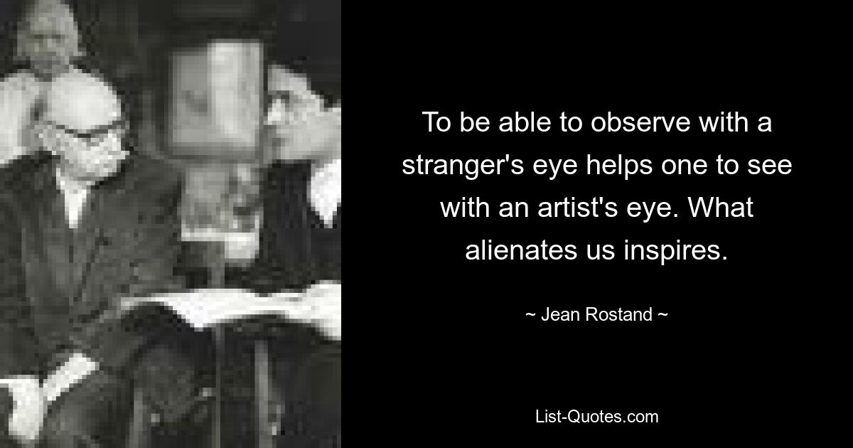 To be able to observe with a stranger's eye helps one to see with an artist's eye. What alienates us inspires. — © Jean Rostand