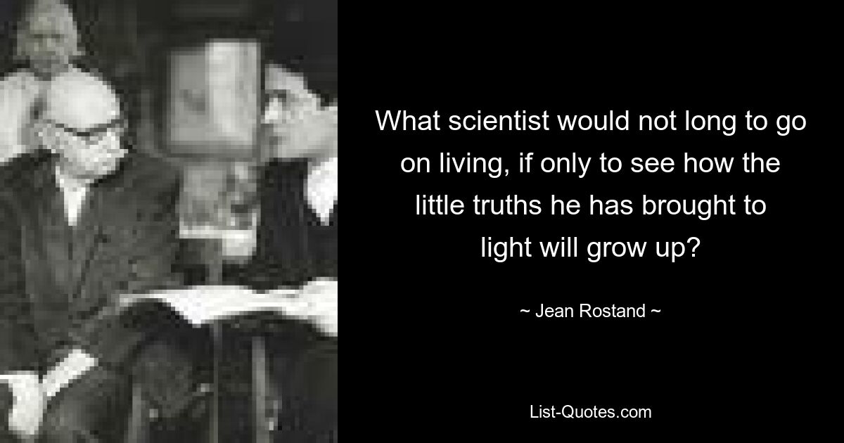 What scientist would not long to go on living, if only to see how the little truths he has brought to light will grow up? — © Jean Rostand