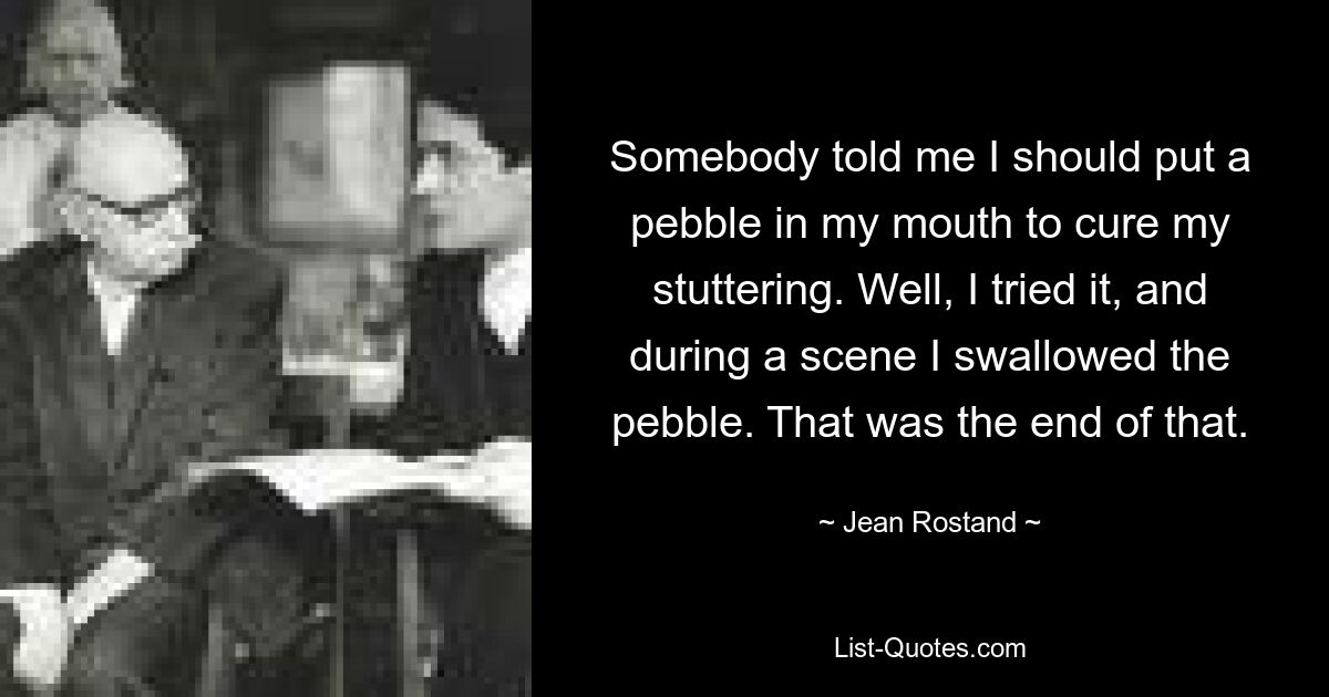 Somebody told me I should put a pebble in my mouth to cure my stuttering. Well, I tried it, and during a scene I swallowed the pebble. That was the end of that. — © Jean Rostand