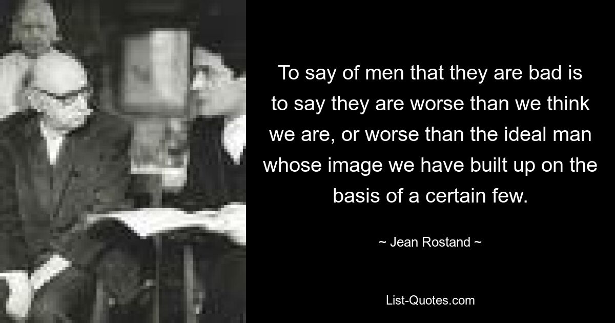 To say of men that they are bad is to say they are worse than we think we are, or worse than the ideal man whose image we have built up on the basis of a certain few. — © Jean Rostand