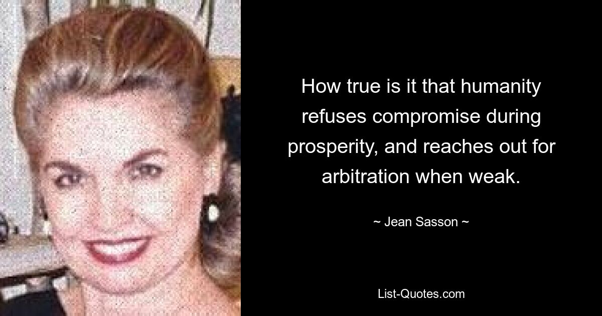 How true is it that humanity refuses compromise during prosperity, and reaches out for arbitration when weak. — © Jean Sasson