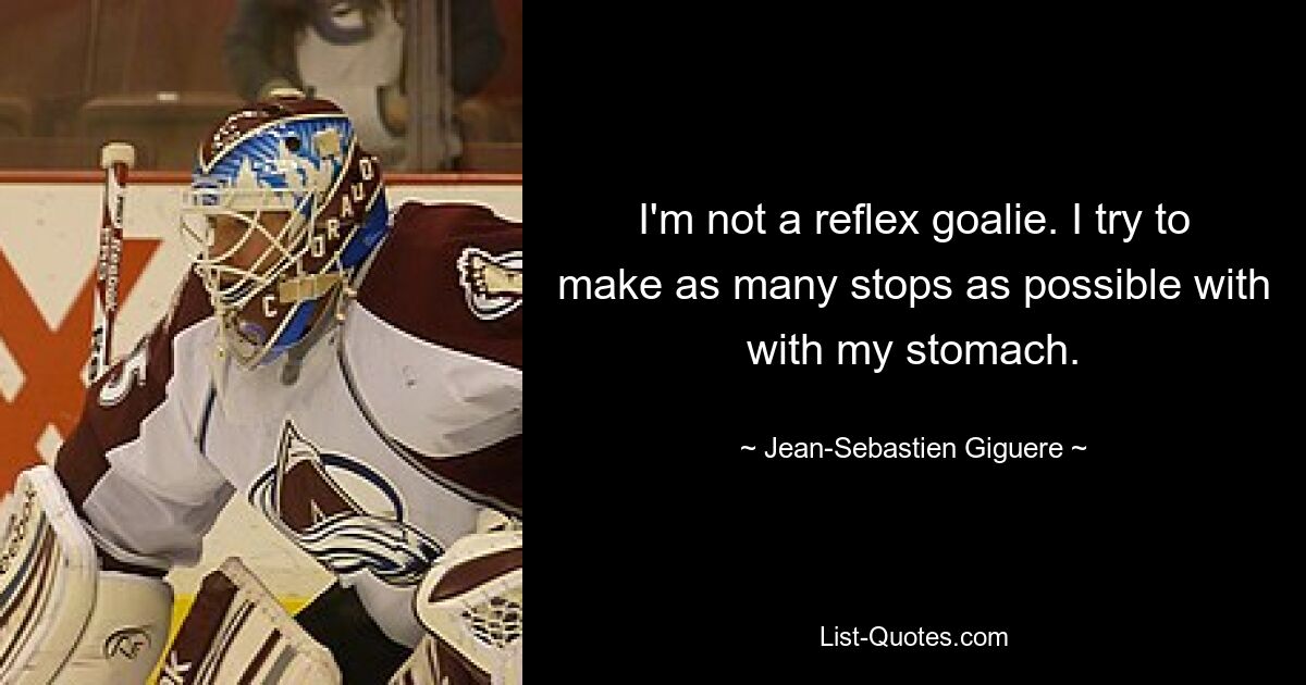 I'm not a reflex goalie. I try to make as many stops as possible with with my stomach. — © Jean-Sebastien Giguere