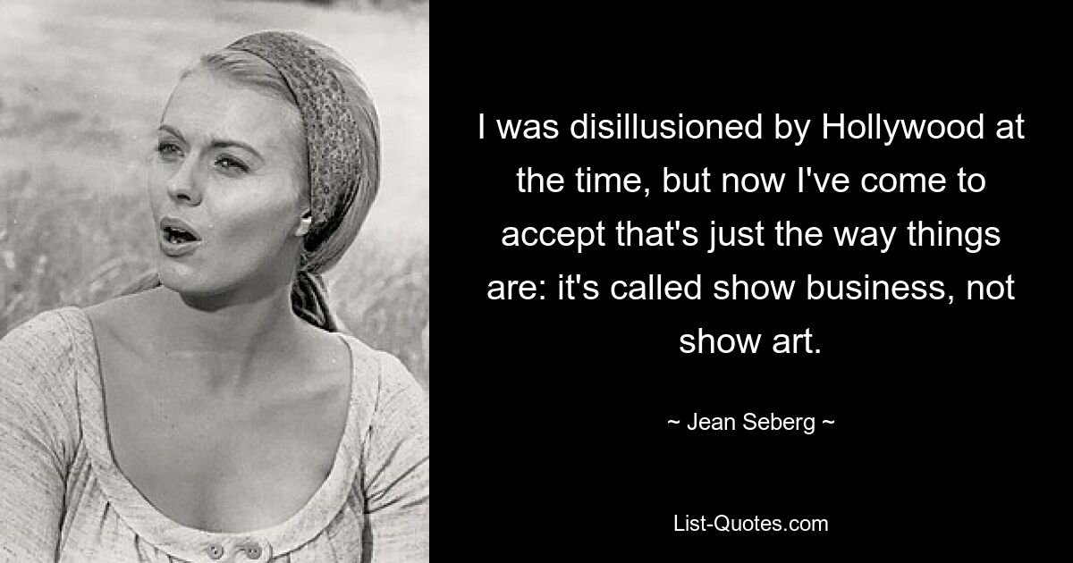 I was disillusioned by Hollywood at the time, but now I've come to accept that's just the way things are: it's called show business, not show art. — © Jean Seberg