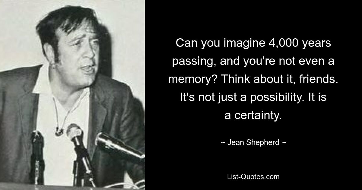 Can you imagine 4,000 years passing, and you're not even a memory? Think about it, friends. It's not just a possibility. It is a certainty. — © Jean Shepherd