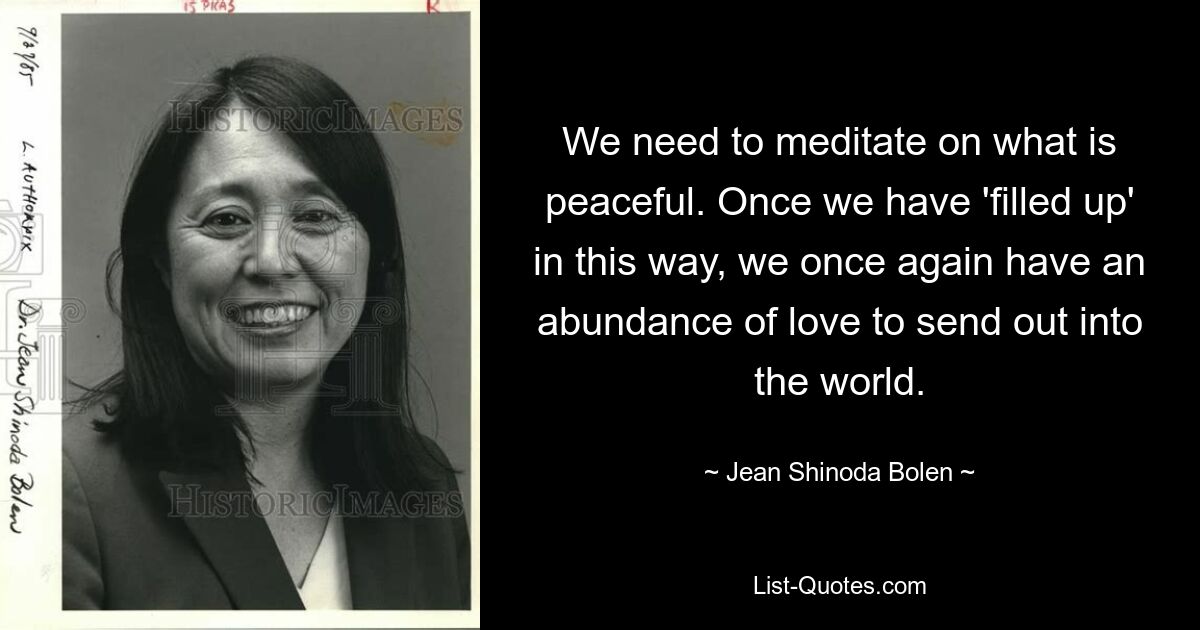 We need to meditate on what is peaceful. Once we have 'filled up' in this way, we once again have an abundance of love to send out into the world. — © Jean Shinoda Bolen