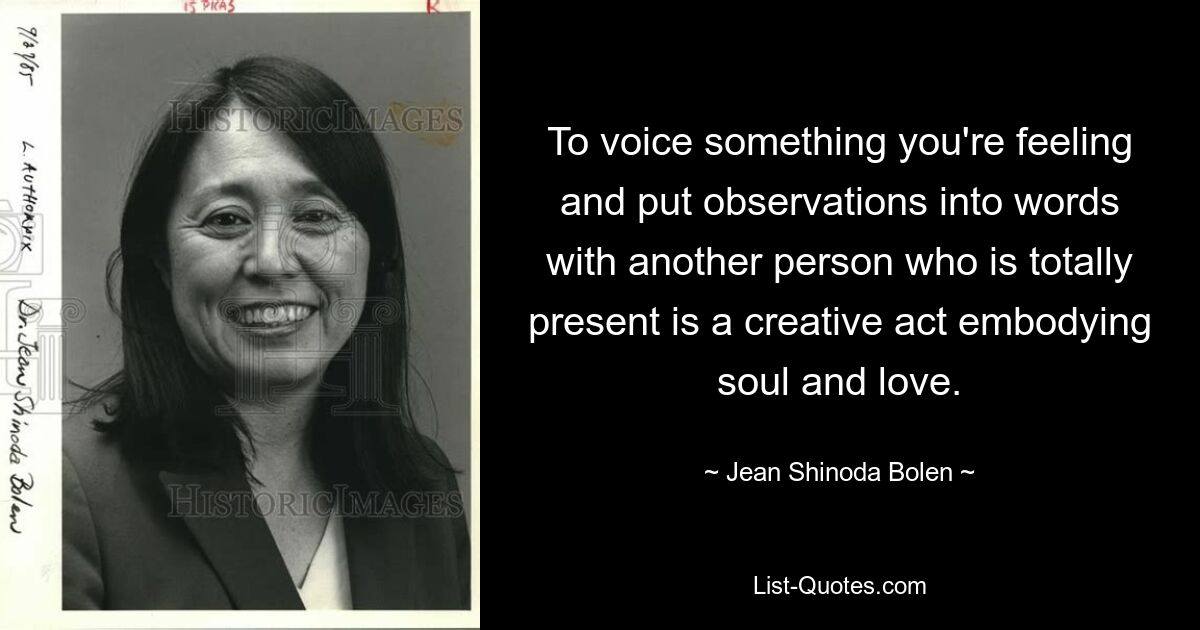 To voice something you're feeling and put observations into words with another person who is totally present is a creative act embodying soul and love. — © Jean Shinoda Bolen