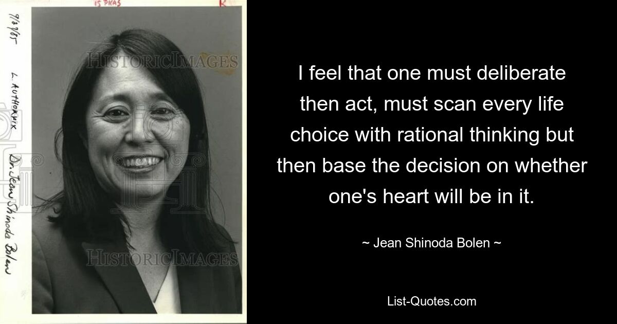 I feel that one must deliberate then act, must scan every life choice with rational thinking but then base the decision on whether one's heart will be in it. — © Jean Shinoda Bolen