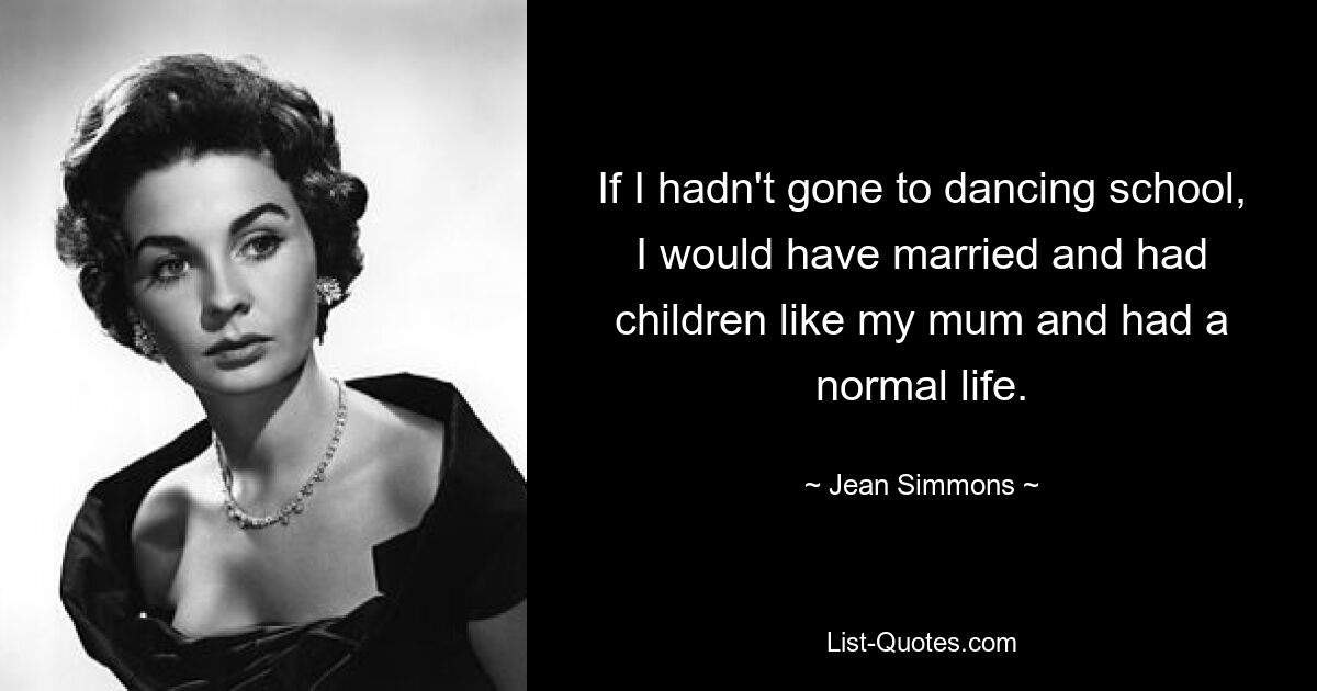 If I hadn't gone to dancing school, I would have married and had children like my mum and had a normal life. — © Jean Simmons