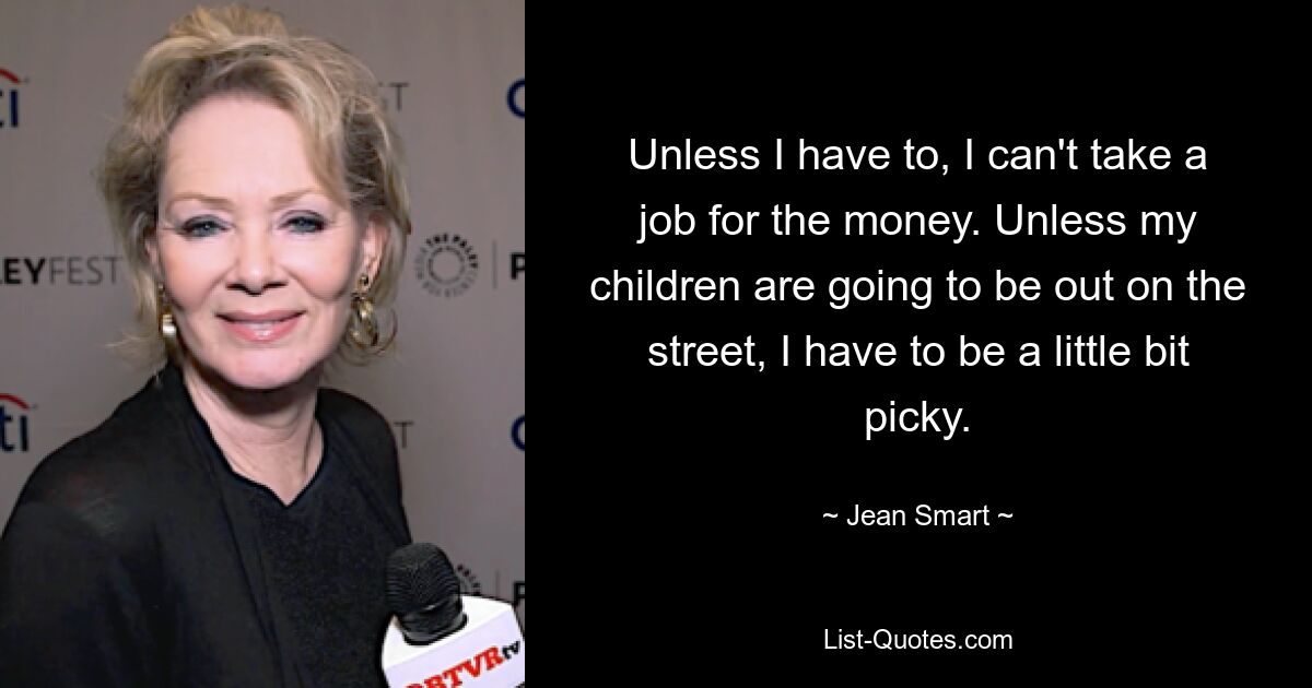 Unless I have to, I can't take a job for the money. Unless my children are going to be out on the street, I have to be a little bit picky. — © Jean Smart