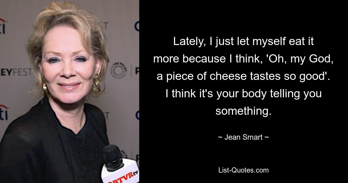 Lately, I just let myself eat it more because I think, 'Oh, my God, a piece of cheese tastes so good'. I think it's your body telling you something. — © Jean Smart