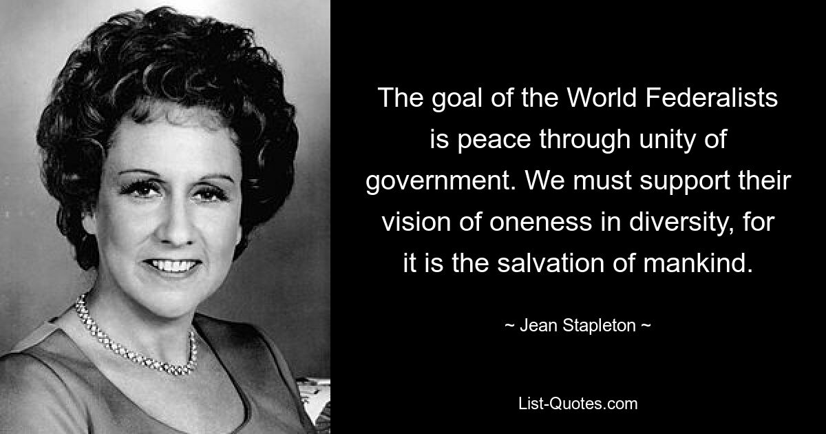 The goal of the World Federalists is peace through unity of government. We must support their vision of oneness in diversity, for it is the salvation of mankind. — © Jean Stapleton