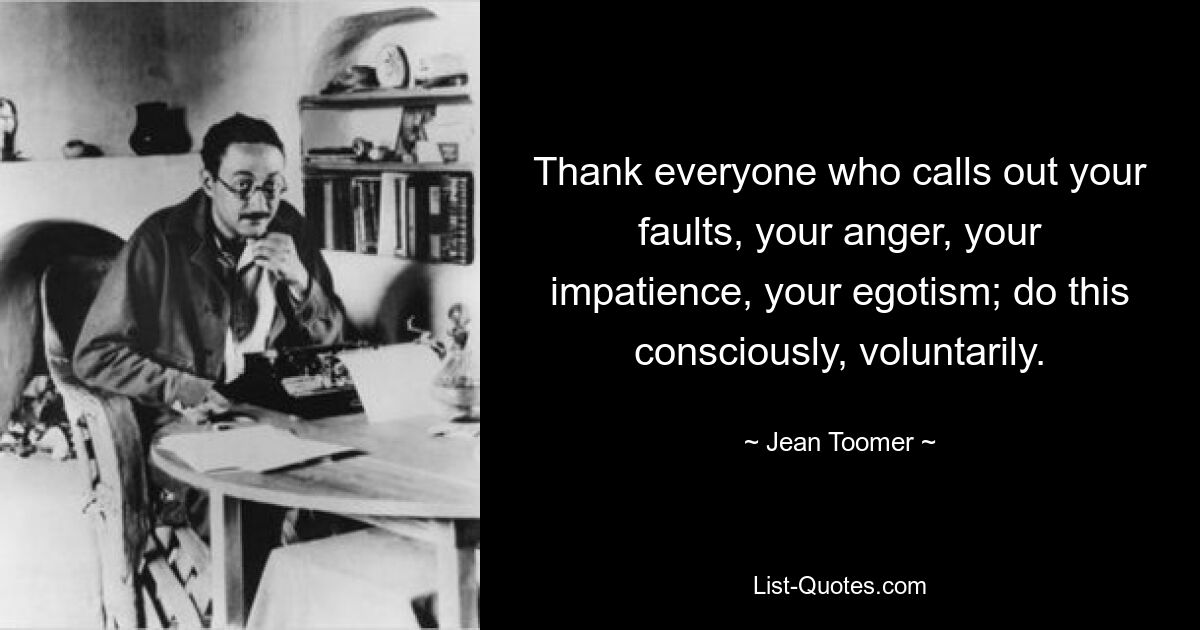 Thank everyone who calls out your faults, your anger, your impatience, your egotism; do this consciously, voluntarily. — © Jean Toomer