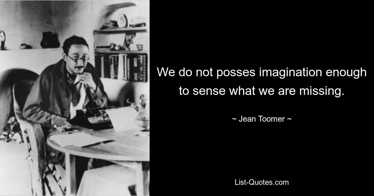 We do not posses imagination enough to sense what we are missing. — © Jean Toomer