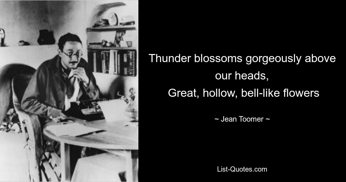 Thunder blossoms gorgeously above our heads,
 Great, hollow, bell-like flowers — © Jean Toomer