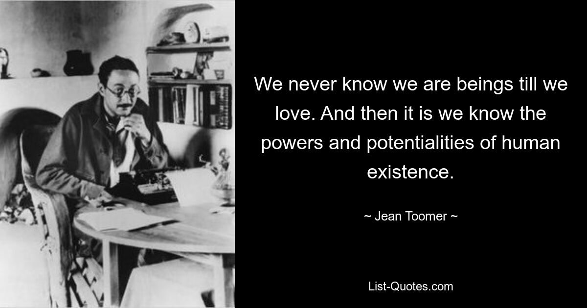 We never know we are beings till we love. And then it is we know the powers and potentialities of human existence. — © Jean Toomer