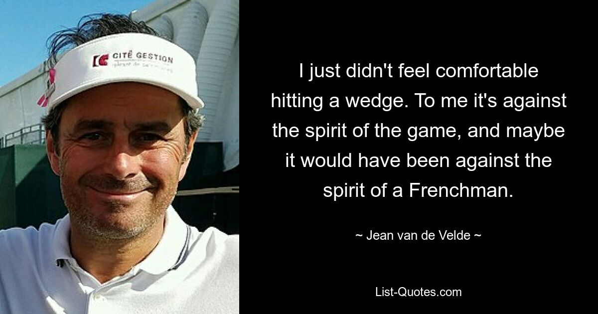 I just didn't feel comfortable hitting a wedge. To me it's against the spirit of the game, and maybe it would have been against the spirit of a Frenchman. — © Jean van de Velde