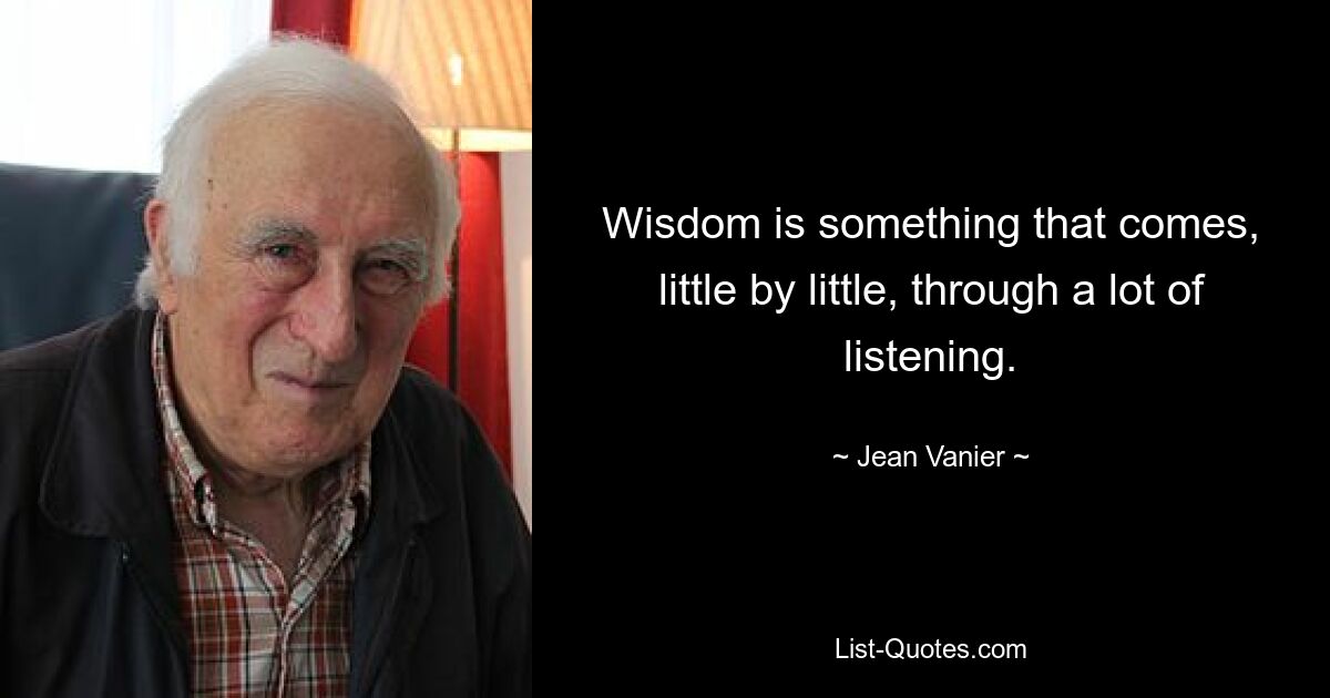 Wisdom is something that comes, little by little, through a lot of listening. — © Jean Vanier