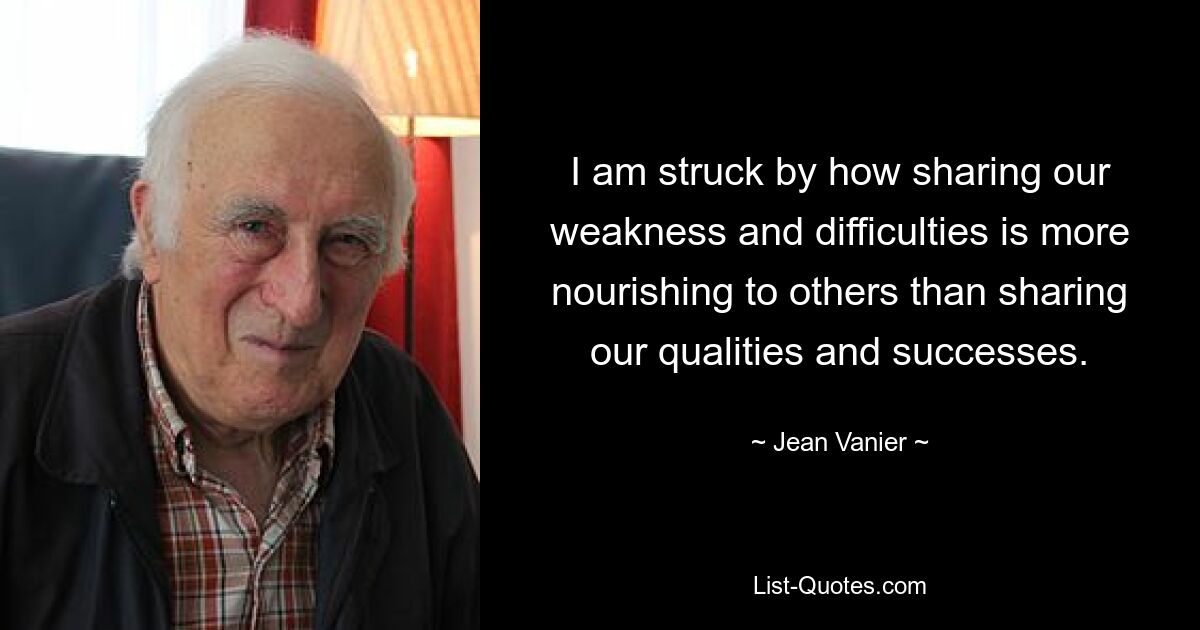 I am struck by how sharing our weakness and difficulties is more nourishing to others than sharing our qualities and successes. — © Jean Vanier