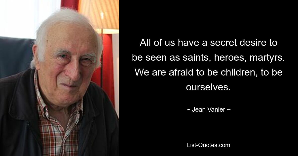 All of us have a secret desire to be seen as saints, heroes, martyrs. We are afraid to be children, to be ourselves. — © Jean Vanier