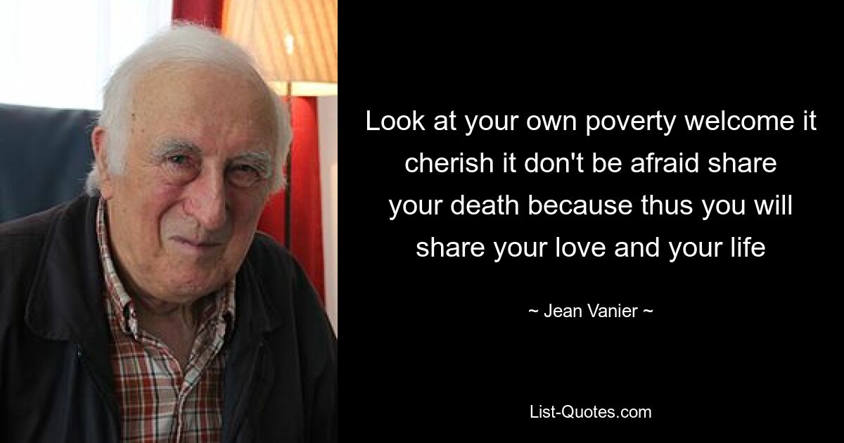 Look at your own poverty welcome it cherish it don't be afraid share your death because thus you will share your love and your life — © Jean Vanier