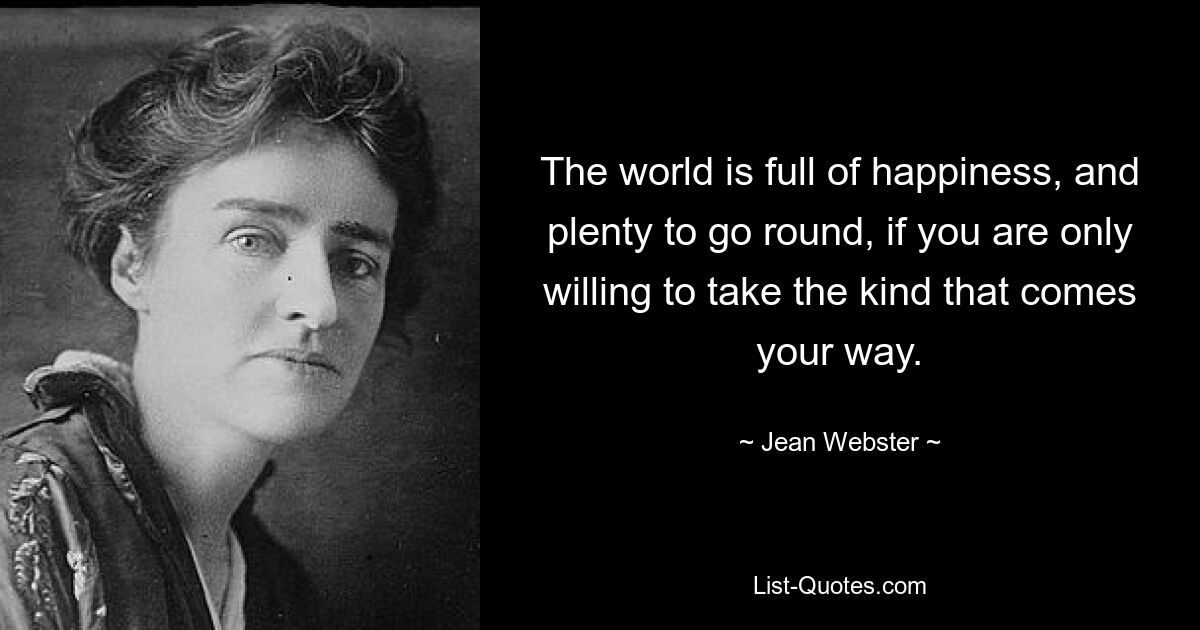 The world is full of happiness, and plenty to go round, if you are only willing to take the kind that comes your way. — © Jean Webster